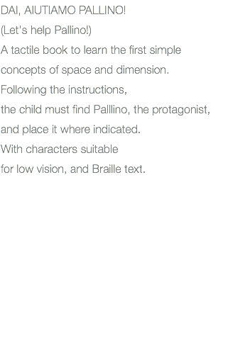 DAI, AIUTIAMO PALLINO! (Let's help Pallino!) A tactile book to learn the first simple concepts of space and dimension. Following the instructions, the child must find Palllino, the protagonist, and place it where indicated. With characters suitable for low vision, and Braille text.
