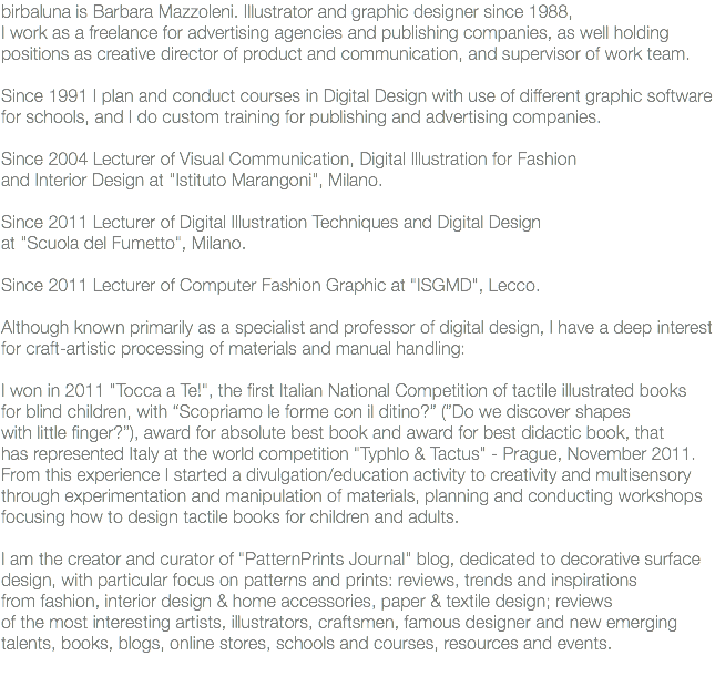 birbaluna is Barbara Mazzoleni. Illustrator and graphic designer since 1988, I work as a freelance for advertising agencies and publishing companies, as well holding positions as creative director of product and communication, and supervisor of work team. Since 1991 I plan and conduct courses in Digital Design with use of different graphic software for schools, and I do custom training for publishing and advertising companies. Since 2004 Lecturer of Visual Communication, Digital Illustration for Fashion and Interior Design at "Istituto Marangoni", Milano. Since 2011 Lecturer of Digital Illustration Techniques and Digital Design at "Scuola del Fumetto", Milano. Since 2011 Lecturer of Computer Fashion Graphic at "ISGMD", Lecco. Although known primarily as a specialist and professor of digital design, I have a deep interest for craft-artistic processing of materials and manual handling: I won in 2011 "Tocca a Te!", the first Italian National Competition of tactile illustrated books for blind children, with “Scopriamo le forme con il ditino?” (”Do we discover shapes with little finger?”), award for absolute best book and award for best didactic book, that has represented Italy at the world competition "Typhlo & Tactus" - Prague, November 2011. From this experience I started a divulgation/education activity to creativity and multisensory through experimentation and manipulation of materials, planning and conducting workshops focusing how to design tactile books for children and adults. I am the creator and curator of "PatternPrints Journal" blog, dedicated to decorative surface design, with particular focus on patterns and prints: reviews, trends and inspirations from fashion, interior design & home accessories, paper & textile design; reviews of the most interesting artists, illustrators, craftsmen, famous designer and new emerging talents, books, blogs, online stores, schools and courses, resources and events.